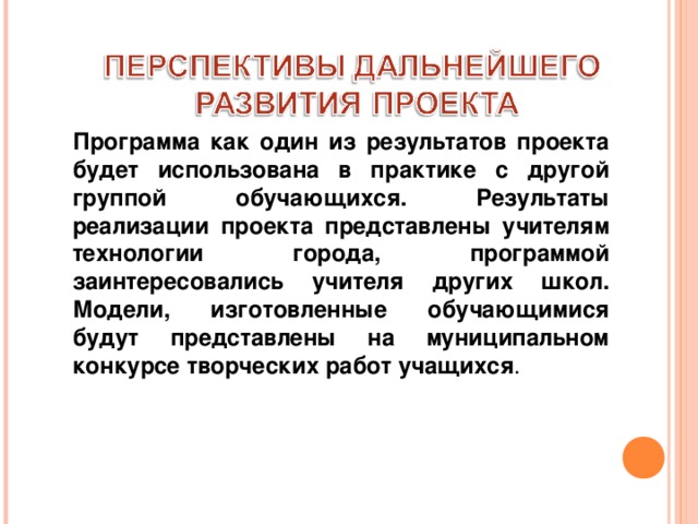 Программа как один из результатов проекта будет использована в практике с другой группой обучающихся. Результаты реализации проекта представлены учителям технологии города, программой заинтересовались учителя других школ. Модели, изготовленные обучающимися будут представлены на муниципальном конкурсе творческих работ учащихся . 
