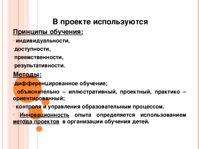  В проекте используются Принципы обучения:  индивидуальности, доступности, преемственности, результативности. Методы:  дифференцированное обучение;  объяснительно – иллюстративный, проектный, практико – ориентированный;  контроля и управления образовательным процессом .  Инновационность опыта определяется использованием метода проектов в организации обучения детей . 