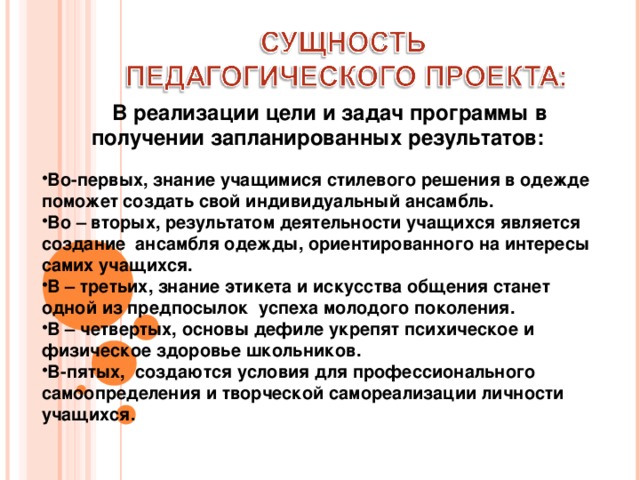  В реализации цели и задач программы в получении запланированных результатов:     Во-первых, знание учащимися стилевого решения в одежде поможет создать свой индивидуальный ансамбль. Во – вторых, результатом деятельности учащихся является создание ансамбля одежды, ориентированного на интересы самих учащихся. В – третьих, знание этикета и искусства общения станет одной из предпосылок успеха молодого поколения. В – четвертых, основы дефиле укрепят психическое и физическое здоровье школьников. В-пятых, создаются условия для профессионального самоопределения и творческой самореализации личности учащихся. 