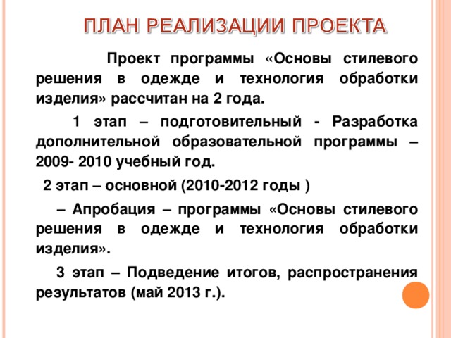       Проект программы «Основы стилевого решения в одежде и технология обработки изделия» рассчитан на 2 года.  1 этап – подготовительный - Разработка дополнительной образовательной программы – 2009- 2010 учебный год.  2 этап – основной (2010-2012 годы )   – Апробация – программы «Основы стилевого решения в одежде и технология обработки изделия».  3 этап – Подведение итогов, распространения результатов (май 2013 г.). 