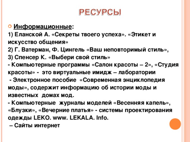  Информационные : 1) Еланской А. «Секреты твоего успеха». «Этикет и искусство общения» 2) Г. Ватерман, Ф. Цингель «Ваш неповторимый стиль», 3) Спенсер К. «Выбери свой стиль» - Компьютерные программы «Салон красоты – 2», «Студия красоты» - это виртуальные имидж – лаборатории  - Электронное пособие «Современная энциклопедия моды», содержит информацию об истории моды и известных домах мод. - Компьютерные журналы моделей «Весенняя капель», «Блузки», «Вечерние платья» - системы проектирования одежды LEKO. www . LEKALA . Info . – Сайты интернет   