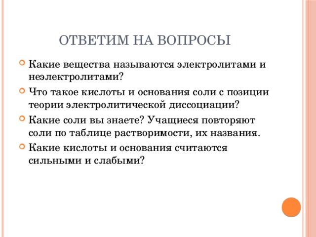 Ответим на вопросы Какие вещества называются электролитами и неэлектролитами? Что такое кислоты и основания соли с позиции теории электролитической диссоциации? Какие соли вы знаете? Учащиеся повторяют соли по таблице растворимости, их названия. Какие кислоты и основания считаются сильными и слабыми? 