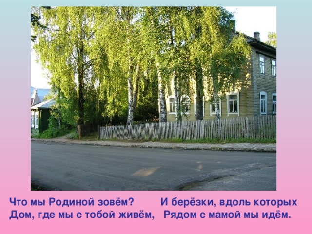 Что мы Родиной зовём? И берёзки, вдоль которых Дом, где мы с тобой живём, Рядом с мамой мы идём.  