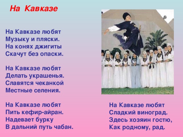 На Кавказе На Кавказе любят Музыку и пляски. На конях джигиты Скачут без опаски.  На Кавказе любят Делать украшенья. Славятся чеканкой Местные селения.  На Кавказе любят Пить кефир-айран. Надевает бурку В дальний путь чабан.   На Кавказе любят Сладкий виноград. Здесь хозяин гостю, Как родному, рад. 