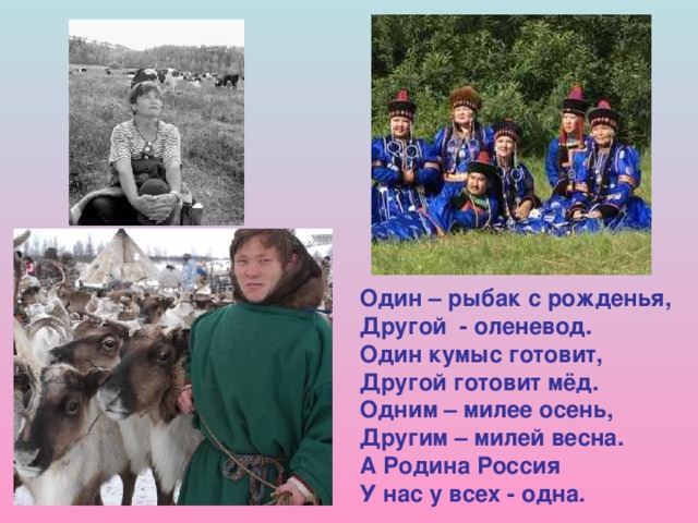 Один – рыбак с рожденья, Другой - оленевод. Один кумыс готовит, Другой готовит мёд. Одним – милее осень, Другим – милей весна. А Родина Россия У нас у всех - одна. 