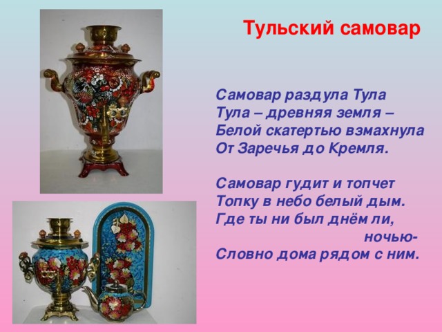 Тульский самовар  Самовар раздула Тула Тула – древняя земля – Белой скатертью взмахнула От Заречья до Кремля.  Самовар гудит и топчет Топку в небо белый дым. Где ты ни был днём ли,  ночью- Словно дома рядом с ним. 