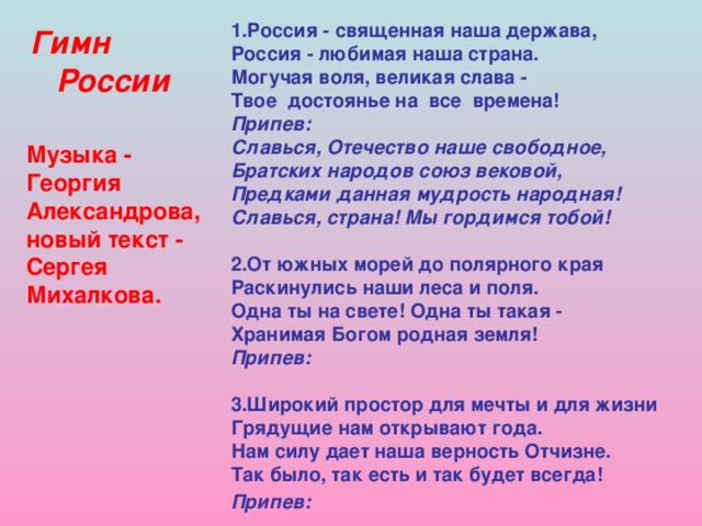 1.Россия - священная наша держава,  Россия - любимая наша страна.  Могучая воля, великая слава -  Твое достоянье на все времена!  Припев:  Славься, Отечество наше свободное,  Братских народов союз вековой,  Предками данная мудрость народная!  Славься, страна! Мы гордимся тобой!   2.От южных морей до полярного края  Раскинулись наши леса и поля.  Одна ты на свете! Одна ты такая -  Хранимая Богом родная земля!  Припев:  3.Широкий простор для мечты и для жизни  Грядущие нам открывают года.  Нам силу дает наша верность Отчизне.  Так было, так есть и так будет всегда!  Припев:     Гимн  России Музыка - Георгия Александрова, новый текст - Сергея Михалкова.  