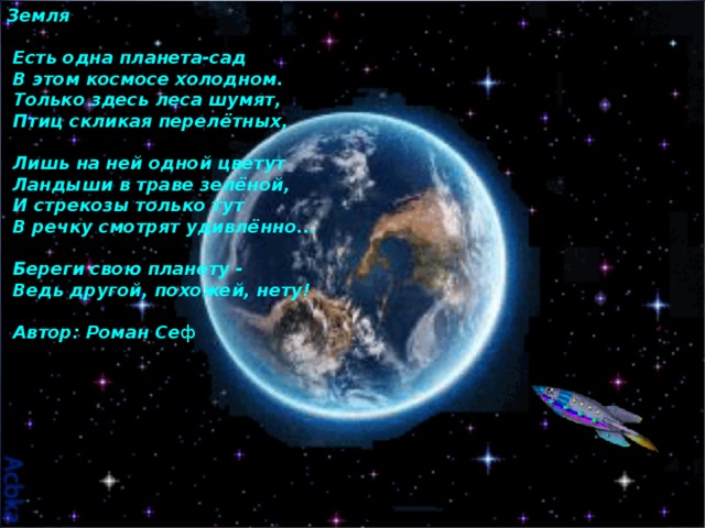 Земля    Есть одна планета-сад   В этом космосе холодном.   Только здесь леса шумят,   Птиц скликая перелётных,    Лишь на ней одной цветут   Ландыши в траве зелёной,   И стрекозы только тут   В речку смотрят удивлённо...    Береги свою планету -   Ведь другой, похожей, нету!    Автор: Роман Се ф 