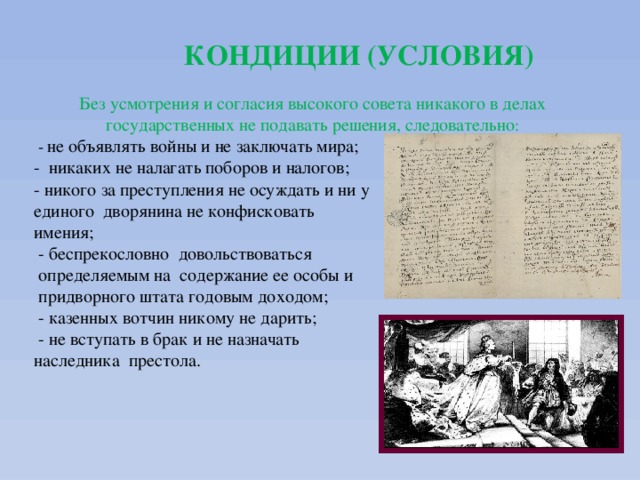 КОНДИЦИИ (УСЛОВИЯ) Без усмотрения и согласия высокого совета никакого в делах государственных не подавать решения, следовательно :  - не объявлять войны и не заключать мира; - никаких не налагать поборов и налогов; - никого за преступления не осуждать и ни у единого дворянина не конфисковать имения;  - беспрекословно довольствоваться  определяемым на содержание ее особы и  придворного штата годовым доходом;  - казенных вотчин никому не дарить;  - не вступать в брак и не назначать наследника престола. 
