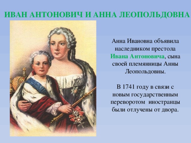 ИВАН АНТОНОВИЧ И АННА ЛЕОПОЛЬДОВНА Анна Ивановна объявила наследником престола  Ивана Антоновича , сына своей племянницы Анны Леопольдовны. В 1741 году в связи с новым государственным переворотом иностранцы были отлучены от двора. 