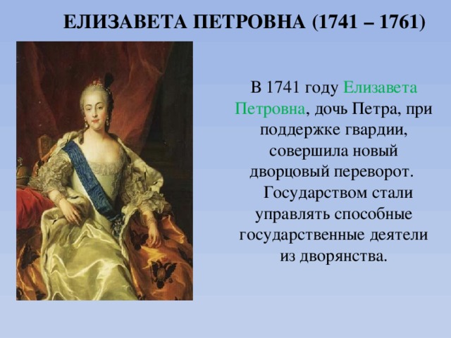 ЕЛИЗАВЕТА ПЕТРОВНА (1741 – 1761) В 1741 году  Елизавета Петровна , дочь Петра, при поддержке гвардии, совершила новый дворцовый переворот.  Государством стали управлять способные государственные деятели из дворянства. 