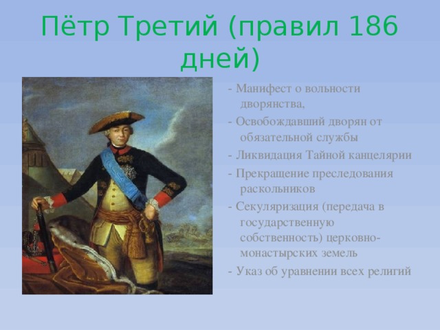 Пётр Третий (правил 186 дней) - Манифест о вольности дворянства, - Освобождавший дворян от обязательной службы - Ликвидация Тайной канцелярии - Прекращение преследования раскольников - Секуляризация (передача в государственную собственность) церковно-монастырских земель - Указ об уравнении всех религий 