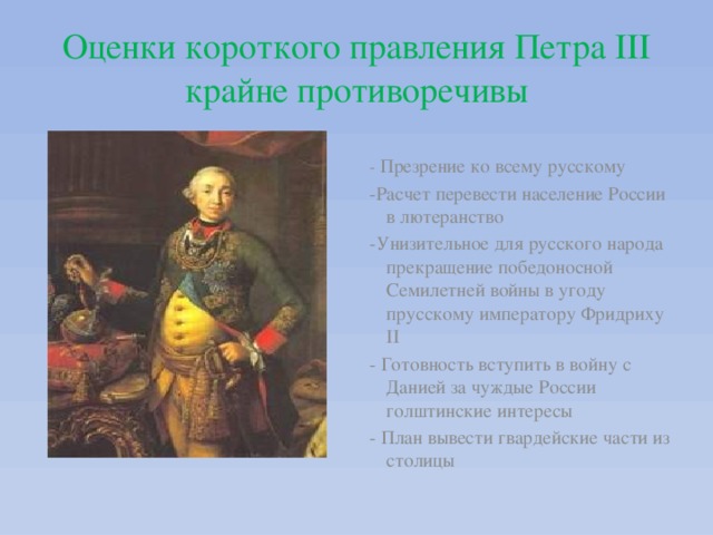  Оценки короткого правления Петра III крайне противоречивы   - Презрение ко всему русскому -Расчет перевести население России в лютеранство -Унизительное для русского народа прекращение победоносной Семилетней войны в угоду прусскому императору Фридриху II - Готовность вступить в войну с Данией за чуждые России голштинские интересы - План вывести гвардейские части из столицы 