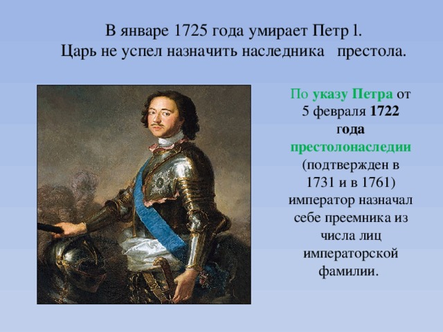 В январе 1725 года умирает Петр l. Царь не успел назначить наследника престола. По указу  Петра  от 5 февраля 1722 г ода  престолонаследии  (подтвержден в 1731 и в 1761) император назначал себе преемника из числа лиц императорской фамилии. 