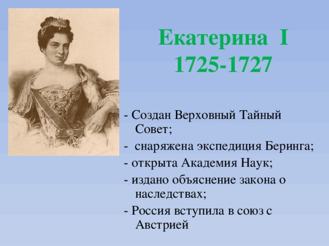 Екатерина I  1725-1727 - Создан Верховный Тайный Совет; - снаряжена экспедиция Беринга; - открыта Академия Наук; - издано объяснение закона о наследствах; - Россия вступила в союз с Австрией 