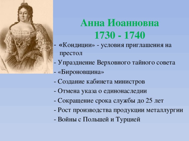Анна Иоанновна  1730 - 1740 - « Кондиции» - условия приглашения на престол - Упразднение Верховного тайного совета - «Бироновщина» - Создание кабинета министров - Отмена указа о единонаследии - Сокращение срока службы до 25 лет - Рост производства продукции металлургии - Войны с Польшей и Турцией 