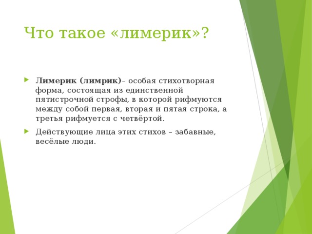 Что такое «лимерик»? Лимерик (лимрик) – особая стихотворная форма, состоящая из единственной пятистрочной строфы, в которой рифмуются между собой первая, вторая и пятая строка, а третья рифмуется с четвёртой. Действующие лица этих стихов – забавные, весёлые люди.  