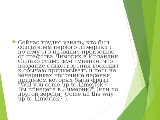 Сейчас трудно узнать, кто был создателем первого лимерика и почему его название произошло от графства Лимерик в Ирландии. Однако существует мнение, что название стихотворения восходит к обычаю придумывать и петь на вечеринках шуточные песенки, припевом которых была фраза 
