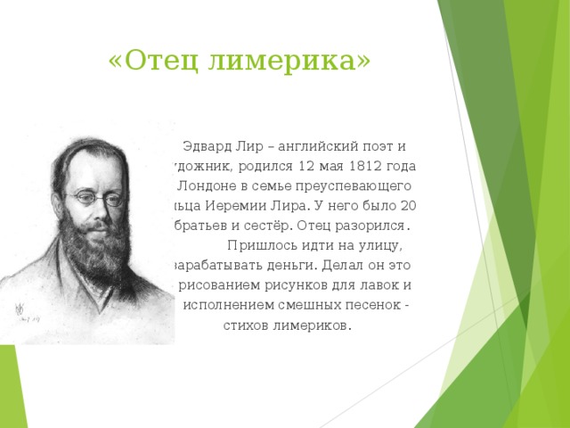  «Отец лимерика»  Эдвард Лир – английский поэт и  художник, родился 12 мая 1812 года  в Лондоне в семье преуспевающего  дельца Иеремии Лира. У него было 20  братьев и сестёр. Отец разорился.  Пришлось идти на улицу,  зарабатывать деньги. Делал он это  рисованием рисунков для лавок и  исполнением смешных песенок -  стихов лимериков. 