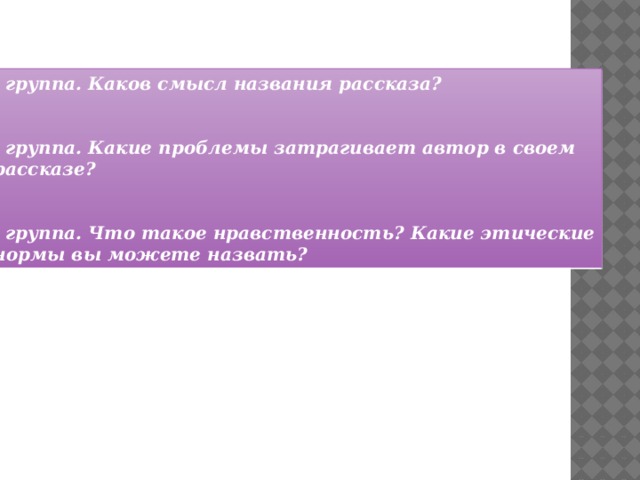 1 группа. Каков смысл названия рассказа?  2 группа. Какие проблемы затрагивает автор в своем  рассказе?  3 группа. Что такое нравственность? Какие этические  нормы вы можете назвать?  