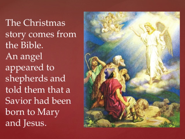 The Christmas story comes from the Bible.  An angel appeared to shepherds and told them that a Savior had been born to Mary and Jesus. 