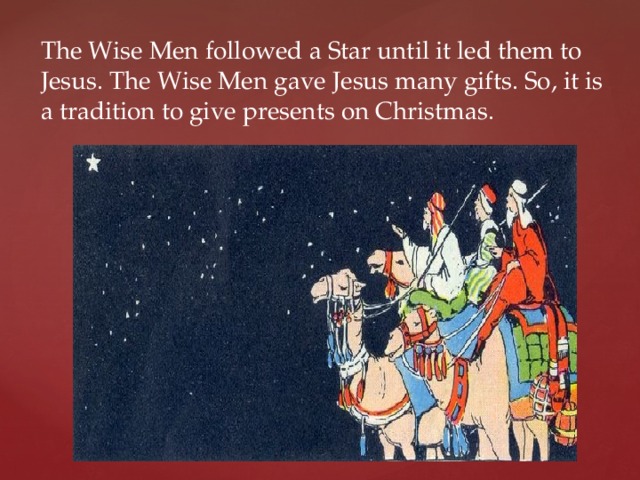 The Wise Men followed a Star until it led them to Jesus. The Wise Men gave Jesus many gifts. So, it is a tradition to give presents on Christmas. 