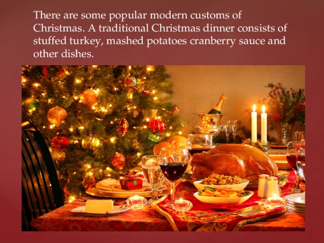There are some popular modern customs of Christmas. A traditional Christmas dinner consists of stuffed turkey, mashed potatoes cranberry sauce and other dishes. 
