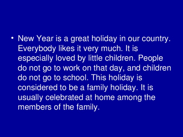New Year is a great holiday in our country. Everybody likes it very much. It is especially loved by little children. People do not go to work on that day, and children do not go to school. This holiday is considered to be a family holiday. It is usually celebrated at home among the members of the family. 
