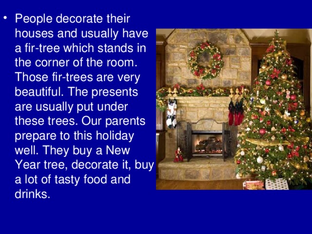 People decorate their houses and usually have a fir-tree which stands in the corner of the room. Those fir-trees are very beautiful. The presents are usually put under these trees. Our parents prepare to this holiday well. They buy a New Year tree, decorate it, buy a lot of tasty food and drinks. 