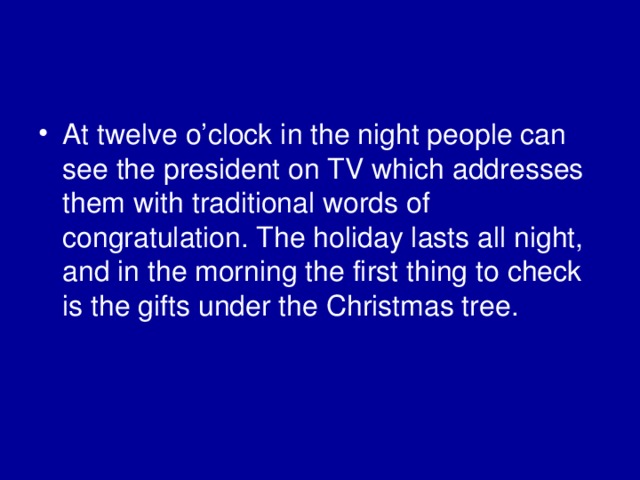 At twelve o’clock in the night people can see the president on TV which addresses them with traditional words of congratulation. The holiday lasts all night, and in the morning the first thing to check is the gifts under the Christmas tree. 