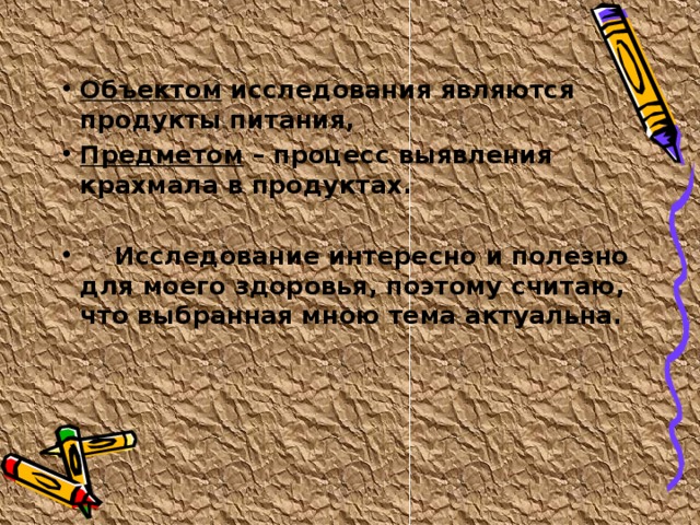 Объектом исследования являются продукты питания, Предметом – процесс выявления крахмала в продуктах.   Исследование интересно и полезно для моего здоровья, поэтому считаю, что выбранная мною тема актуальна. 