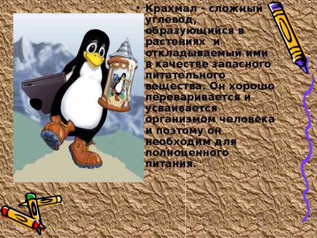Крахмал - сложный углевод, образующийся в растениях и откладываемый ими в качестве запасного питательного вещества. Он хорошо переваривается и усваивается организмом человека и поэтому он необходим для полноценного питания. 