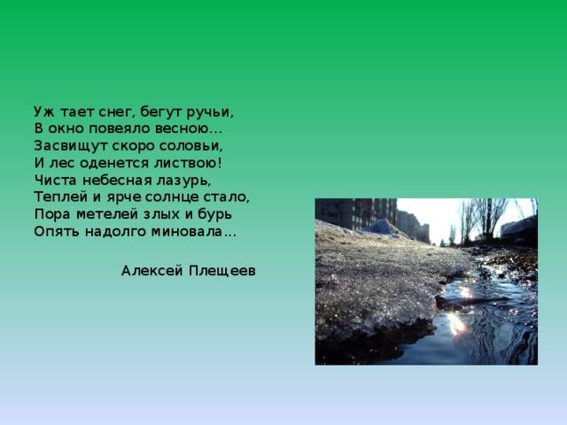 Уж тает снег, бегут ручьи,  В окно повеяло весною...  Засвищут скоро соловьи,  И лес оденется листвою!  Чиста небесная лазурь,  Теплей и ярче солнце стало,  Пора метелей злых и бурь  Опять надолго миновала... Алексей Плещеев 