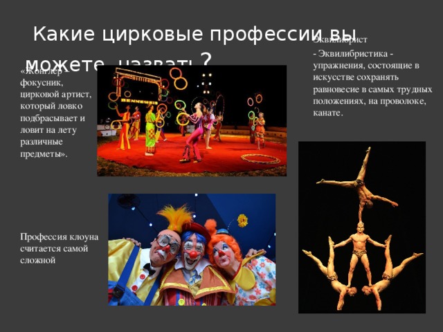   Какие цирковые профессии вы можете  назвать ? Эквилибрист - Эквилибристика - упражнения, состоящие в искусстве сохранять равновесие в самых трудных положениях, на проволоке, канате. «Жонглер – фокусник, цирковой артист, который ловко подбрасывает и ловит на лету различные предметы».   Профессия клоуна считается самой сложной 