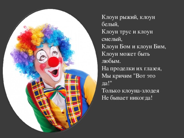 Клоун рыжий, клоун белый,   Клоун трус и клоун смелый,   Клоун Бом и клоун Бим,   Клоун может быть любым.   На проделки их глазея,   Мы кричим 