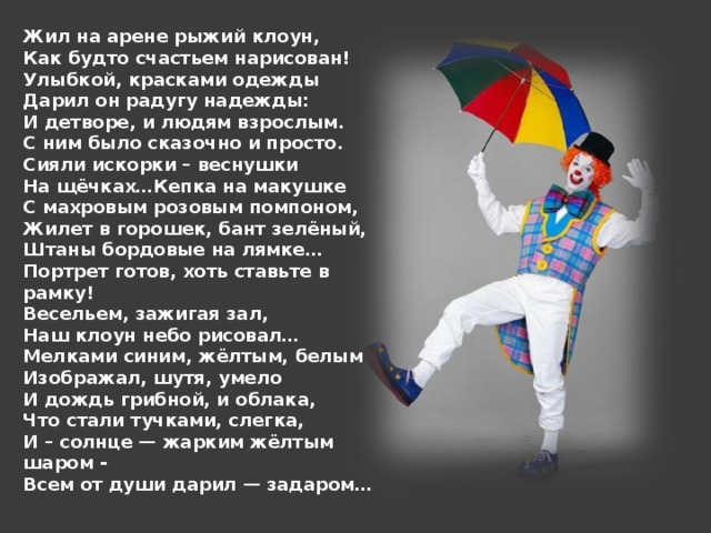 Жил на арене рыжий клоун,  Как будто счастьем нарисован!  Улыбкой, красками одежды  Дарил он радугу надежды:  И детворе, и людям взрослым.  С ним было сказочно и просто.  Сияли искорки – веснушки  На щёчках…Кепка на макушке  С махровым розовым помпоном,  Жилет в горошек, бант зелёный,  Штаны бордовые на лямке…  Портрет готов, хоть ставьте в рамку!  Весельем, зажигая зал,  Наш клоун небо рисовал…  Мелками синим, жёлтым, белым  Изображал, шутя, умело  И дождь грибной, и облака,  Что стали тучками, слегка,  И – солнце — жарким жёлтым шаром -  Всем от души дарил — задаром…   