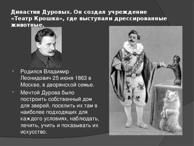 Династия Дуровых. Он создал учреждение «Театр Крошка», где выступали дрессированные животные. Родился Владимир Леонидович 25 июня 1863 в Москве, в дворянской семье. Мечтой Дурова было построить собственный дом для зверей, поселить их там в наиболее подходящих для каждого условиях, наблюдать, лечить, учить и показывать их искусство. 
