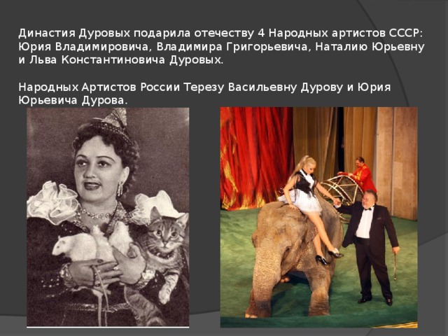 Династия Дуровых подарила отечеству 4 Народных артистов СССР: Юрия Владимировича, Владимира Григорьевича, Наталию Юрьевну и Льва Константиновича Дуровых.   Народных Артистов России Терезу Васильевну Дурову и Юрия Юрьевича Дурова. 