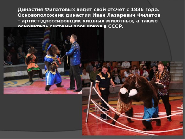 Династия Филатовых ведет свой отсчет с 1836 года. Основоположник династии Иван Лазаревич Филатов – артист-дрессировщик хищных животных, а также основатель системы зооцирков в СССР. 