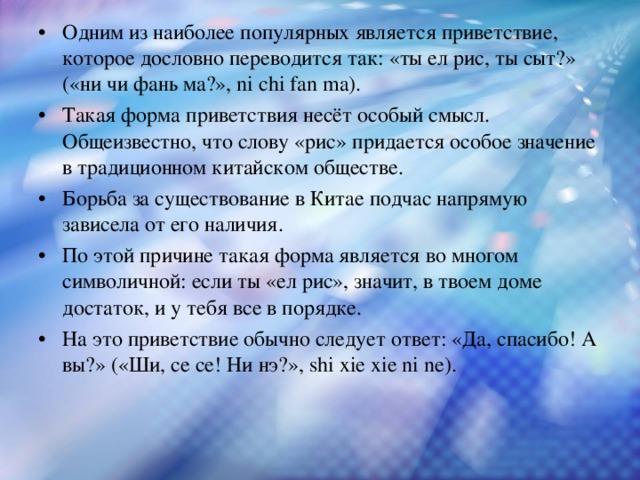 Одним из наиболее популярных является приветствие, которое дословно переводится так: «ты ел рис, ты сыт?» («ни чи фань ма?», ni chi fan ma). Такая форма приветствия несёт особый смысл. Общеизвестно, что слову «рис» придается особое значение в традиционном китайском обществе. Борьба за существование в Китае подчас напрямую зависела от его наличия. По этой причине такая форма является во многом символичной: если ты «ел рис», значит, в твоем доме достаток, и у тебя все в порядке. На это приветствие обычно следует ответ: «Да, спасибо! А вы?» («Ши, се се! Ни нэ?», shi xie xie ni ne).  
