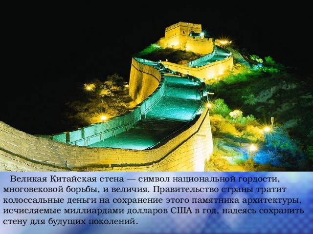  Великая Китайская стена — символ национальной гордости, многовековой борьбы, и величия. Правительство страны тратит колоссальные деньги на сохранение этого памятника архитектуры, исчисляемые миллиардами долларов США в год, надеясь сохранить стену для будущих поколений. 