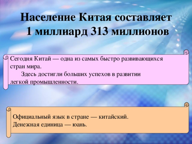 Население Китая составляет 1 миллиард 313 миллионов  Сегодня Китай — одна из самых быстро развивающихся стран мира.  Здесь достигли больших успехов в развитии легкой промышленности. Официальный язык в стране — китайский. Денежная единица — юань. 