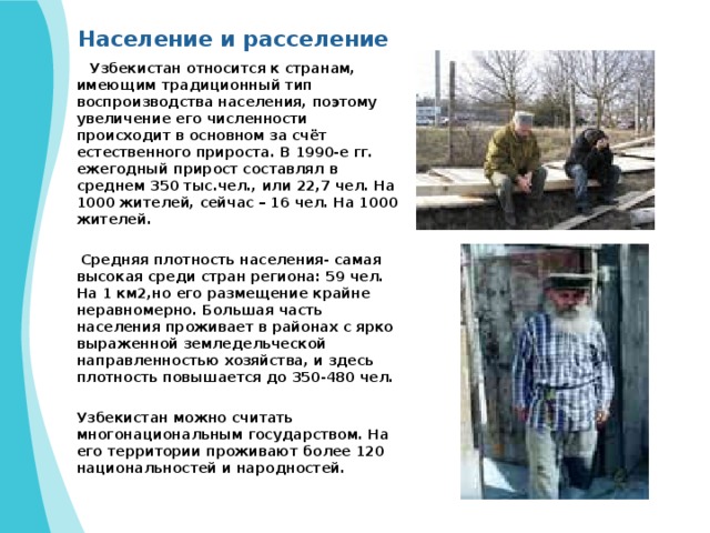 Население и расселение  Узбекистан относится к странам, имеющим традиционный тип воспроизводства населения, поэтому увеличение его численности происходит в основном за счёт естественного прироста. В 1990-е гг. ежегодный прирост составлял в среднем 350 тыс.чел., или 22,7 чел. На 1000 жителей, сейчас – 16 чел. На 1000 жителей.   Средняя плотность населения- самая высокая среди стран региона: 59 чел. На 1 км2,но его размещение крайне неравномерно. Большая часть населения проживает в районах с ярко выраженной земледельческой направленностью хозяйства, и здесь плотность повышается до 350-480 чел. Узбекистан можно считать многонациональным государством. На его территории проживают более 120 национальностей и народностей. 