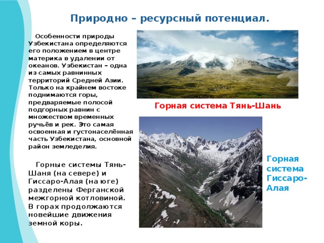 Природно – ресурсный потенциал.  Особенности природы Узбекистана определяются его положением в центре материка в удалении от океанов. Узбекистан – одна из самых равнинных территорий Средней Азии. Только на крайнем востоке поднимаются горы, предваряемые полосой подгорных равнин с множеством временных ручьёв и рек. Это самая освоенная и густонаселённая часть Узбекистана, основной район земледелия.   Горные системы Тянь-Шаня (на севере) и Гиссаро-Алая (на юге) разделены Ферганской межгорной котловиной. В горах продолжаются новейшие движения земной коры. Горная система Тянь-Шань Горная система Гиссаро-Алая 