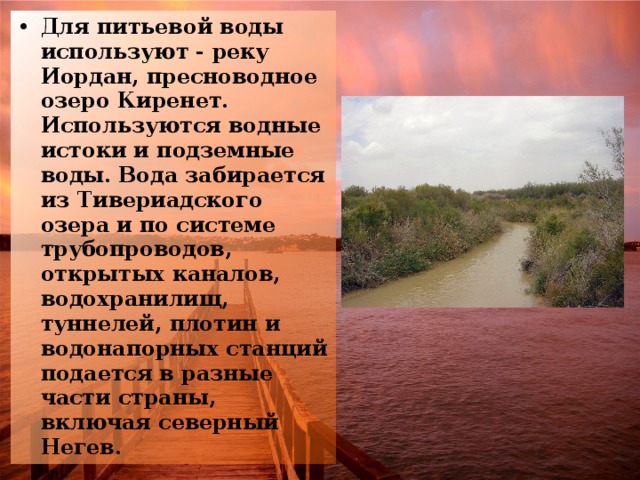 Для питьевой воды используют - реку Иордан, пресноводное озеро Киренет. Используются водные истоки и подземные воды. Вода забирается из Тивериадского озера и по системе трубопроводов, открытых каналов, водохранилищ, туннелей, плотин и водонапорных станций подается в разные части страны, включая северный Негев. 