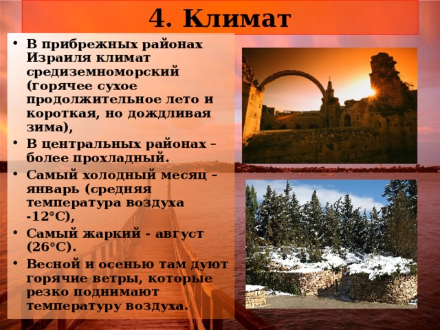 4. Климат В прибрежных районах Израиля климат средиземноморский (горячее сухое продолжительное лето и короткая, но дождливая зима), В центральных районах – более прохладный. Самый холодный месяц – январь (средняя температура воздуха -12  С), Самый жаркий - август (26  С). Весной и осенью там дуют горячие ветры, которые резко поднимают температуру воздуха. 