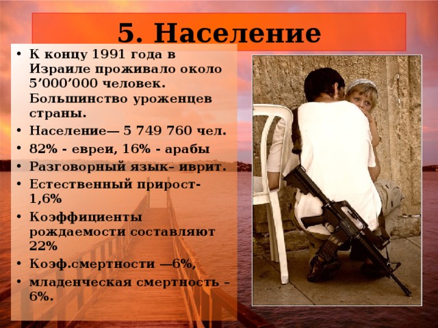 К концу 1991 года в Израиле проживало около 5’000’000 человек. Большинство уроженцев страны. Население ― 5 749 760 чел. 82% - евреи, 16% - арабы Разговорный язык– иврит. Естественный прирост- 1,6% Коэффициенты рождаемости составляют 22% Коэф.смертности ― 6%, младенческая смертность – 6%. 