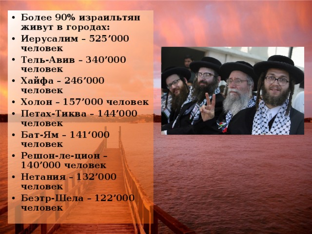 Более 90% израильтян живут в городах: Иерусалим – 525’000 человек Тель-Авив – 340’000 человек Хайфа – 246’000 человек Холон – 157’000 человек Петах-Тиква – 144’000 человек Бат-Ям – 141‘000 человек Решон-ле-цион – 140’000 человек Нетания – 132’000 человек Беэтр-Шела – 122’000 человек 