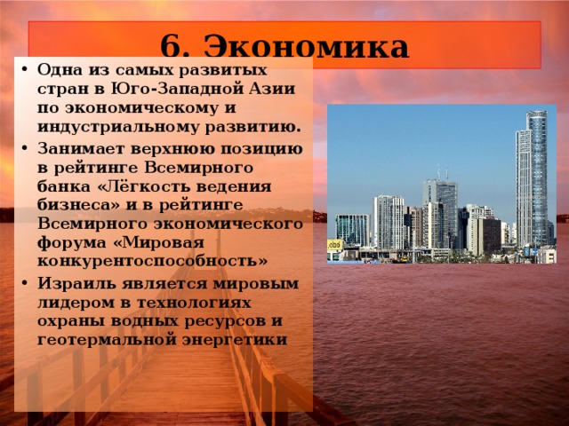 6. Экономика Одна из самых развитых стран в Юго-Западной Азии по экономическому и индустриальному развитию. Занимает верхнюю позицию в рейтинге Всемирного банка «Лёгкость ведения бизнеса» и в рейтинге Всемирного экономического форума «Мировая конкурентоспособность» Израиль является мировым лидером в технологиях охраны водных ресурсов и геотермальной энергетики 