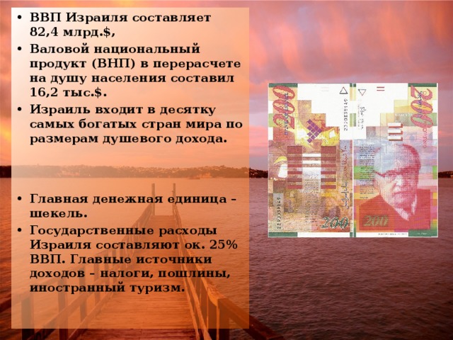 ВВП Израиля составляет 82,4 млрд.$, Валовой национальный продукт (ВНП) в перерасчете на душу населения составил 16,2 тыс.$. Израиль входит в десятку самых богатых стран мира по размерам душевого дохода. Главная денежная единица – шекель. Государственные расходы Израиля составляют ок. 25% ВВП. Главные источники доходов – налоги, пошлины, иностранный туризм.  